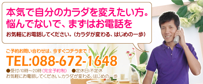 本気で自分のカラダを変えたい方。悩んでないで、まずはお電話を。お気軽にお電話してください。（カラダが変わる、はじめの一歩）TEL：０８８－６７２－１６４８　（受付時間　１０時～２０時）